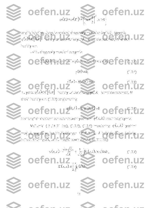 tenglik bajarilsa, ularga izospektral chegaraviy masalalar deyiladi. Bu yerda
 - haqiqiy uzluksiz funksiya,   - kompleks parametr,   chekli 
haqiqiy son. 
Ushbu chegaraviy masalani qaraymiz:
, (1.2.3)
(1.2.4)
. (1.2.5)
Bu yerda   - haqiqiy uzluksiz funksiya,   - kompleks parametr,   
chekli haqiqiy son. (1.2.3) tenglamaning 
(1.2.6)
boshlang’ich shartlarni qanoatlantiruvchi yechimini   orqali belgilaymiz.
Ma’lumki   ([3],18-21   bet),   (1.2.3),   (1.2.6)   masalaning     yechimi
mavjud,   yagona   va   har   bir   fiksirlangan     da     bo’yicha   butun   funksiya
bo’ladi. Shuningdek, ushbu integral tasvir o’rinli ([3], 210-bet):
, (1.2.7)
. (1.2.8)
13 
