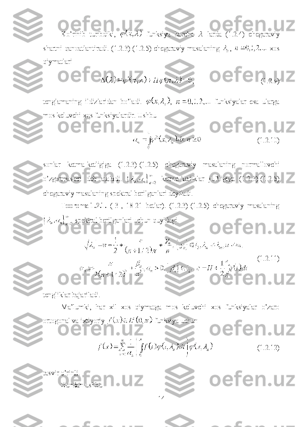 Ko’rinib   turibdiki,     funksiya   barcha     larda   (1.2.4)   chegaraviy
shartni qanoatlantiradi. (1.2.3)-(1.2.5) chegaraviy masalaning   ,     xos
qiymatlari
, (1.2.9)
tenglamaning   ildizlaridan   bo’ladi.   ,     funksiyalar   esa   ularga
mos keluvchi xos funksiyalardir. Ushbu 
(1.2.10)
sonlar   ketma-ketligiga   (1.2.3)-(1.2.5)   chegaraviy   masalaning   normallovchi
o’zgarmaslari   deb   ataladi.     ketma-ketliklar   juftligiga   (1.2.3)-(1.2.5)
chegaraviy masalaning spektral berilganlari deyiladi.
Teorema-1.2.1.   ([3],   18-21   betlar).   (1.2.3)-(1.2.5)   chegaraviy   masalaning
 spektral berilganlari uchun quyidagi
  (1.2.11)
tengliklar bajariladi.
Ma’lumki,   har   xil   xos   qiymatga   mos   keluvchi   xos   funksiyalar   o’zaro
ortogonal va ixtiyoriy   funksiya uchun
(1.2.12)
tasvir o’rinli.
Bundan ushbu 
14 