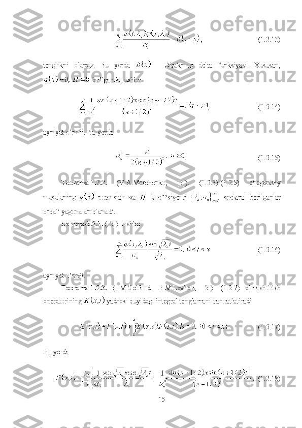 , (1.2.13)
tenglikni   olamiz.   Bu   yerda     -   Dirakning   delta   funksiyasi.   Xususan,
 bo’lganda, ushbu
, (1.2.14)
ayniyat o’rinli. Bu yerda
. (1.2.15)
Teorema-1.2.2.   (V.A.Marchenko,   [1]).   (1.2.3)-(1.2.5)   chegaraviy
masalaning     potensiali   va     koeffisiyenti     spektral   berilganlar
orqali yagona aniqlanadi.
Lemma-1.2.1.  ([2]). Ushbu
(1.2.16)
ayniyat o’rinli.
Teorema-1.2.3.   (I.M.Gelfand,   B.M.Levitan,   [2]).   (1.2.7)   almashtirish
operatorining   yadrosi quyidagi integral tenglamani qanoatlatiradi
. (1.2.17)
Bu yerda 
.  (1.2.18)
15 