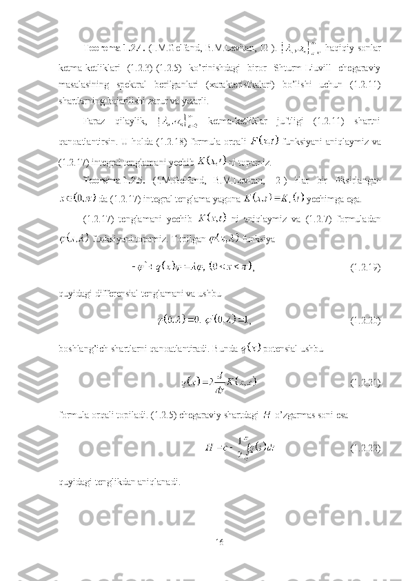 Teorema-1.2.4.   (I.M.Gelfand, B.M.Levitan, [2]).     haqiqiy sonlar
ketma-ketliklari   (1.2.3)-(1.2.5)   ko’rinishdagi   biror   Shturm-Liuvill   chegaraviy
masalasining   spektral   berilganlari   (xarakteristkalari)   bo’lishi   uchun   (1.2.11)
shartlarning bajarilishi zarur va yetarli.
Faraz   qilaylik,     ketma-ketliklar   juftligi   (1.2.11)   shartni
qanoatlantirsin. U holda (1.2.18) formula orqali     funksiyani aniqlaymiz va
(1.2.17) integral tenglamani yechib   ni topamiz.
Teorema-1.2.5.   ( I.M.Gelfand,   B.M.Levitan,   [2])   Har   bir   fiksirlangan
 da ( 1.2.17 ) integral tenglama yagona   yechimga ega.
(1. 2.17 )   tenglamani   yechib     ni   aniqlaymiz   va   (1. 2.7 )   formuladan
 funksiyani topamiz.  Topilgan   funksiya  
, (1.2.19)
quyidagi differensial tenglamani va ushbu 
, (1.2.20)
boshlang’ich shartlarni qanoatlantiradi .  Bu nda    potensial ushbu
(1.2.21)
formula orqali topiladi.  ( 1.2.5 )  chegaraviy shartdagi   o’zgarmas soni esa 
(1.2.22)
quyidagi tenglikdan aniqlanadi.
16 