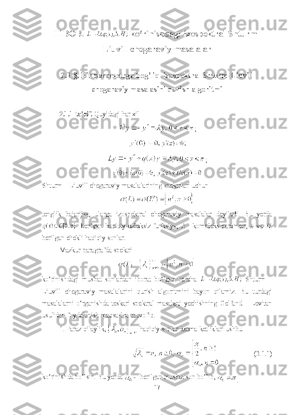 ІІ BOB. 
  ko rinishdagi Izospektral Shturm-ʻ
Liuvill chegaraviy masalalar
2.1-§. Bir parametrga bog’liq  izospektral Shturm-Liuvill
chegaraviy masalasini qurish algoritmi
2.1.1-ta’rif.  Quyidagi har xil
;
;
;
, 
Shturm – Liuvill chegaraviy masalalarining spektrlari uchun
tenglik   bajarilsa,   ularga   izospektral   chegaraviy   masalalar   deyiladi.   Bu   yerda
 -berilgan haqiqiy uzluksiz funksiya,   - kompleks parametr,   va 
berilgan chekli haqiqiy sonlar.
Mazkur paragrafda spektri 
ko‘rinishdagi   musbat   sonlardan   iborat   bo‘lgan   barcha     Shturm   –
Liuvill   chegaraviy   masalalarini   qurish   algoritmini   bayon   qilamiz.   Bu   turdagi
masalalarni   o‘rganishda   teskari   spektral   masalani   yechishning   Gelfand   –   Levitan
usulidan foydalanish maqsadga muvofiq.
1. Faraz qilaylik,   haqiqiy sonlar ketma-ketliklari ushbu
(2.1.1)
ko‘rinishda bo‘lsin. Bu yerda   berilgan musbat son bo‘lib, 
.
17 