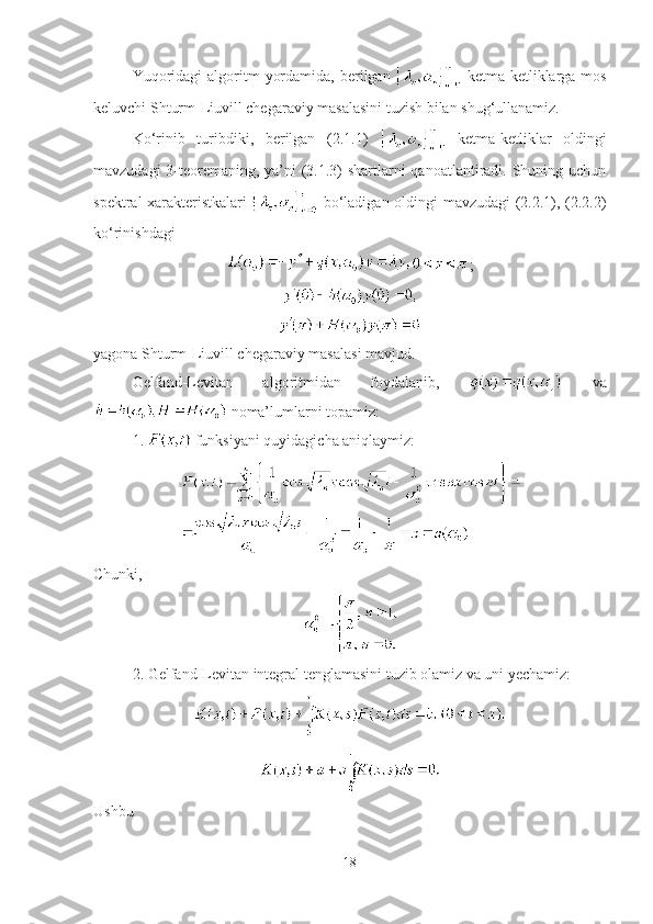 Yuqoridagi   algoritm   yordamida,  berilgan     ketma-ketliklarga mos
keluvchi Shturm-Liuvill chegaraviy masalasini tuzish bilan shug‘ullanamiz.
Ko‘rinib   turibdiki,   berilgan   (2.1.1)     ketma-ketliklar   oldingi
mavzudagi  3-teoremaning, ya’ni  (3.1.3)  shartlarni  qanoatlantiradi. Shuning uchun
spektral xarakteristkalari     bo‘ladigan oldingi mavzudagi (2.2.1), (2.2.2)
ko‘rinishdagi
;
yagona Shturm-Liuvill chegaraviy masalasi mavjud.
Gelfand-Levitan   algoritmidan   foydalanib,     va
 noma’lumlarni topamiz:
1.   funksiyani quyidagicha aniqlaymiz:
Chunki,
2. Gelfand-Levitan integral tenglamasini tuzib olamiz va uni yechamiz:
Ushbu
18 