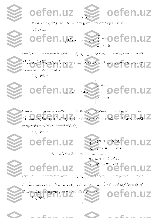 KIRISH 
Masalaning qo yilishi. ʻ Mazkur magistrlik dissertatsiyasi ishda
1. Quyidagi
shartlarni   qanoatlantiruvchi     spe k tral   berilgan lar   orqali
  ko’rinishdagi   izospektral   Shturm-Liuvill   chegaraviy
masalalar i  oilasini tiklash;
2. Quyidagi
shartlarni   qanoatlantiruvchi     spe k tral   berilgan lar   orqali
  ko’rinishdagi   izospektral   Shturm-Liuvill
chegaraviy masalalar i  oilasini tiklash;
3. Quyidagi
;      
shartlarni   qanoatlantiruvchi     spektral   berilganlar   orqali
  ko’rinishdagi izospektral
Shturm-Liuvill chegaraviy masalalari oilasini tiklash;
4. Quyidagi
2 