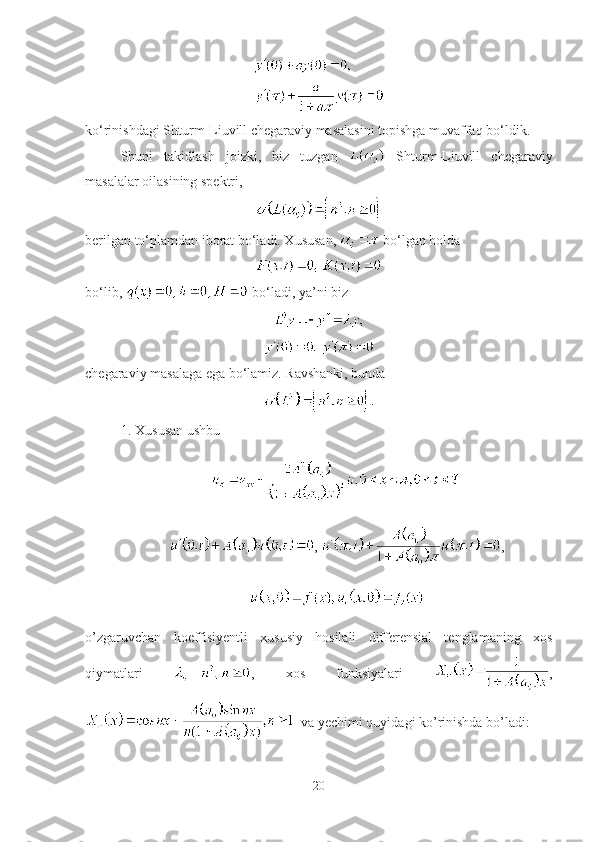 ko‘rinishdagi Shturm-Liuvill chegaraviy masalasini topishga muvaffaq bo‘ldik.
Shuni   takidlash   joizki,   biz   tuzgan     Shturm-Liuvill   chegaraviy
masalalar oilasining spektri, 
berilgan to‘plamdan iborat bo‘ladi. Xususan,   bo‘lgan holda
bo‘lib,   bo‘ladi, ya’ni biz
chegaraviy masalaga ega bo‘lamiz. Ravshanki, bunda
1. Xususan ushbu 
,  ,
 
o’zgaruvchan   koeffisiyentli   xususiy   hosilali   differensial   tenglamaning   xos
qiymatlari   ,   xos   funksiyalari   ,
  va yechimi quyidagi ko’rinishda bo’ladi:
20 