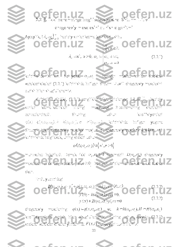 2.2-§. Ikki parametrga bog’liq izospektral Shturm-Liuvill
chegaraviy masalasini qurish algoritmi
Aytaylik,   haqiqiy sonlar ketma-ketliklari ushbu
(2.2.1)
ko‘rinishda   bo‘lsin.   Bu   yerda     -   berilgan   musbat   sonlar.   Spektral
xarakteristkalari (2.2.1) ko‘rinishda bo‘lgan Shturm-Liuvill chegaraviy masalasini
qurish bilan shug‘ullanamiz.
Ko‘rinib   turibdiki,   (2.2.1)   tengliklar   bilan   aniqlangan     haqiqiy
sonlar   ketma-ketliklari   oldingi   mavzudagi   3-teoremaning   shartlarini
qanoatlantiradi.   Shuning   uchun   koeffisiyentlari
  ko‘rinishda   bo‘lgan   yagona
Shturm-Liuvill chegaraviy masalasi mavjud. Bu chegaraviy masalani 
ko‘rinishda belgilasak, uning spektri uchun
munosabat   bajariladi.   Demak   ikki     parametrli     chegaraviy
masalalari   oilasining   spektri     berilgan   to‘plam   bilan   ustma-ust   tushar
ekan.
Endi, yuqoridagi
(2.2.2)
(2.2.3)
chegaraviy   masalaning     va  
koeffisiyentlarni   topish   bilan   shug‘ullanamiz.   Buning   uchun,   avvalo   (2.2.1)
spektral xarakteristikalar yordamida   funksiyani tuzib olamiz:
22 