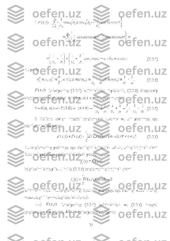 1.
(2.2.4)
Bu yerda 
(2.2.5)
  funksiyaning   (2.2.4)   ko‘rinishidan   foydalanib,   (2.2.5)   chegaraviy
shartlarning birinchisidagi   sonini topish mumkin:
. (2.2.6)
2.   Gelfand-Levitan   integral   tenglamasini   tuzamiz   va   uni   yechimga   ega
ekanligini ko‘rsatamiz:
(2.2.7)
Bu tenglamaning yechimga ega ekanligini ko‘rsatish uchun, uning bir jinsli qismi
faqat nol yechimga egaligini isbotlash yetarli. Ushbu
belgilashni kiritaylik. U holda (2.2.7) tenglamaning bir jinsli qismi
ko‘rinishni oladi. Bu tenglamaning faqat nol yechimga ega ekanligi xuddi oldingi
mavzudagi 1-lemmadagidek isbotlanadi.
Endi     funksiyaning   (2.2.4)   ko‘rinishidan   va   (2.2.7)   integral
tenglamadan foydalanib,   funksiyani hisoblaymiz:
23 