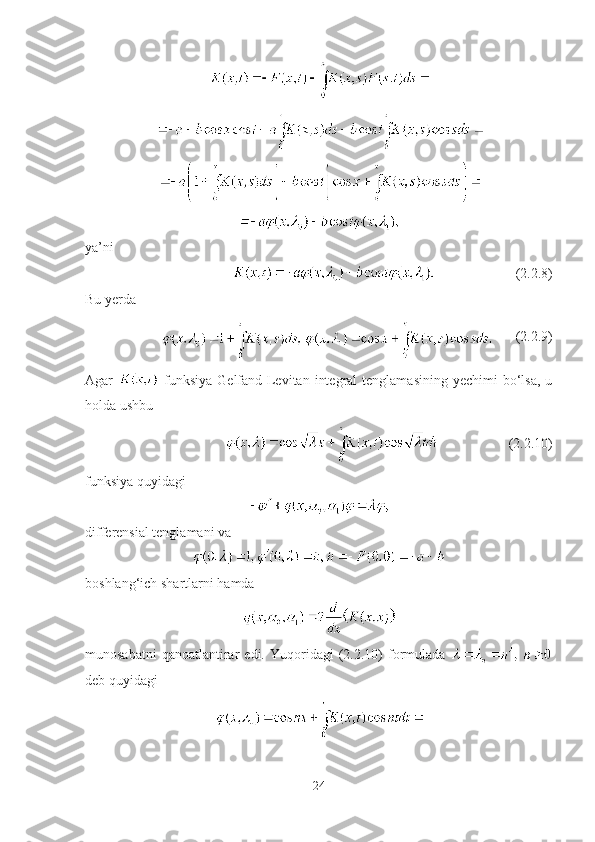 ya’ni
(2.2.8)
Bu yerda
(2.2.9)
Agar     funksiya  Gelfand-Levitan  integral   tenglamasining  yechimi  bo‘lsa,  u
holda ushbu
(2.2.10)
funksiya quyidagi
differensial tenglamani va
boshlang‘ich shartlarni hamda
munosabatni  qanoatlantirar   edi.  Yuqoridagi   (2.2.10)   formulada  
deb quyidagi
24 