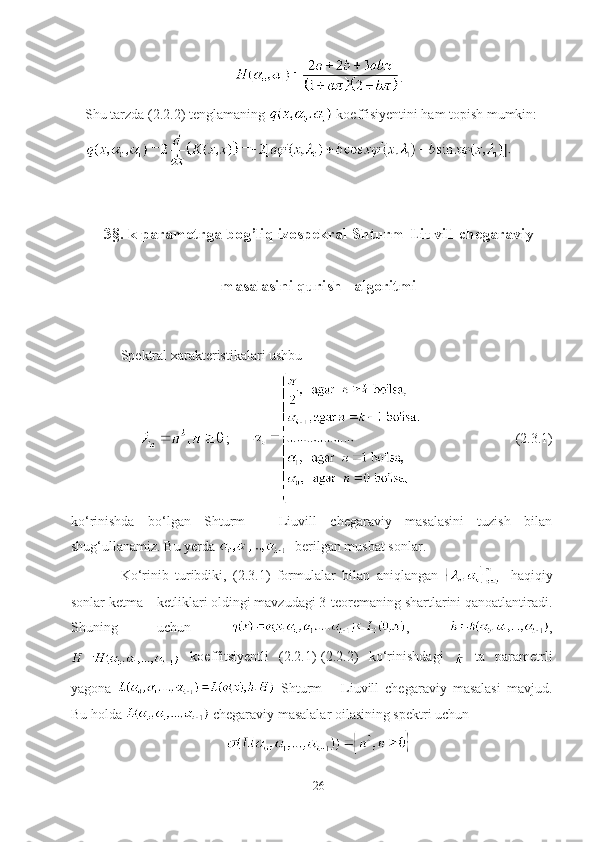 .
Shu tarzda (2.2.2) tenglamaning   koeffisiyentini ham topish mumkin:
3§. k parametrga bog’liq izospekral Shturm-Liuvill chegaraviy
masalasini qurish   algoritmi
Spektral xarakteristikalari ushbu
;                                  (2.3.1)
ko‘rinishda   bo‘lgan   Shturm   –   Liuvill   chegaraviy   masalasini   tuzish   bilan
shug‘ullanamiz. Bu yerda  - berilgan musbat sonlar.
Ko‘rinib   turibdiki,   (2.3.1)   formulalar   bilan   aniqlangan   -   haqiqiy
sonlar ketma – ketliklari oldingi mavzudagi 3-teoremaning shartlarini qanoatlantiradi.
Shuning   uchun   ,   ,
  koeffitsiyentli   (2.2.1)-(2.2.2)   ko‘rinishdagi     ta   parametrli
yagona     Shturm   –   Liuvill   chegaraviy   masalasi   mavjud.
Bu holda   chegaraviy masalalar oilasining spektri uchun 
26 