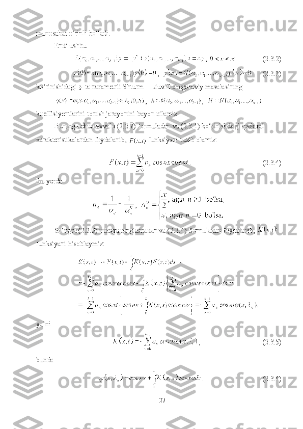 munosabat o‘rinli bo‘ladi. 
Endi ushbu
,                 (2.3.2)
,         (2.3.3)
ko‘rinishidagi 
  ta parametrli Shturm – Liuvill chegaraviy masalasining
,   ,  
koeffisiyentlarini topish jarayonini bayon qilamiz.
Buning uchun avvalo (2.2.7) formuladan va (2.3.1) ko‘rinishdagi spektral 
xarakteristikalardan foydalanib, 
  funksiyani tuzib olamiz:
.                                        (2.3.4)
Bu yerda
,  
So‘ngra (2.2.9) integra tenglamadan va (2.3.4) formuladan foydalanib,   
funksiyani hisoblaymiz:
ya’ni
,                                   (2.3.5)
bunda 
.                                 (2.3.6)
27 
