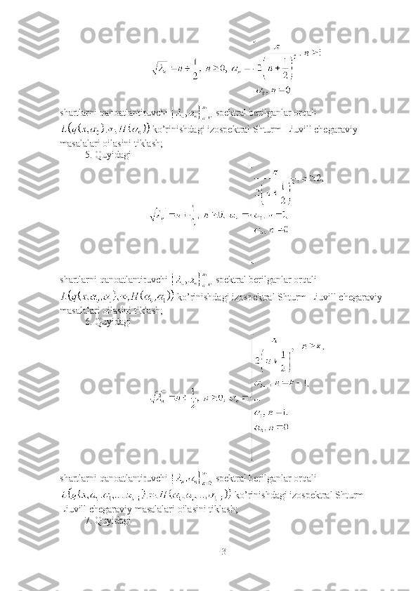 shartlarni qanoatlantiruvchi   spektral berilganlar orqali
 ko’rinishdagi izospektral Shturm-Liuvill chegaraviy 
masalalari oilasini tiklash;
5. Quyidagi
shartlarni qanoatlantiruvchi   spektral berilganlar orqali
 ko’rinishdagi izospektral Shturm-Liuvill chegaraviy 
masalalari oilasini tiklash;
6. Quyidagi
shartlarni qanoatlantiruvchi   spektral berilganlar orqali
 ko’rinishdagi izospektral Shturm-
Liuvill chegaraviy masalalari oilasini tiklash;
7. Quyidagi
3 