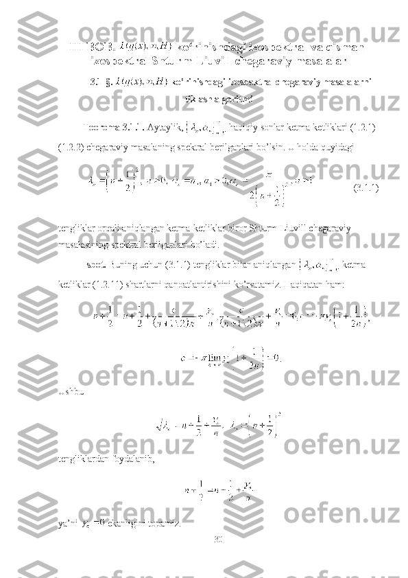 ІІІ BOB.   ko rinishdagi izospektral va qisman-ʻ
izospektral Shturm-Liuvill chegaraviy masalalar
3.1-§.    ko’rinishdagi izospektral chegaraviy masalalarni
tiklash algoritmi
Teorema-3.1.1.  Aytaylik,   haqiqiy sonlar ketma-ketliklari (1.2.1)-
(1.2.2) chegaraviy masalaning spektral berilganlari bo’lsin. U holda quyidagi
(3.1.1)
tengliklar orqali aniqlangan ketma-ketliklar biror Shturm-Liuvill chegaraviy 
masalasining spektral berilganlari bo’ladi. 
Isbot.  Buning uchun (3.1.1) tengliklar bilan aniqlangan   ketma-
ketliklar (1.2.11) shartlarni qanoatlantirishini ko’rsatamiz. Haqiqatan ham:
,
.
Ushbu
tengliklardan foydalanib,
ya’ni   ekanligini topamiz.
30 
