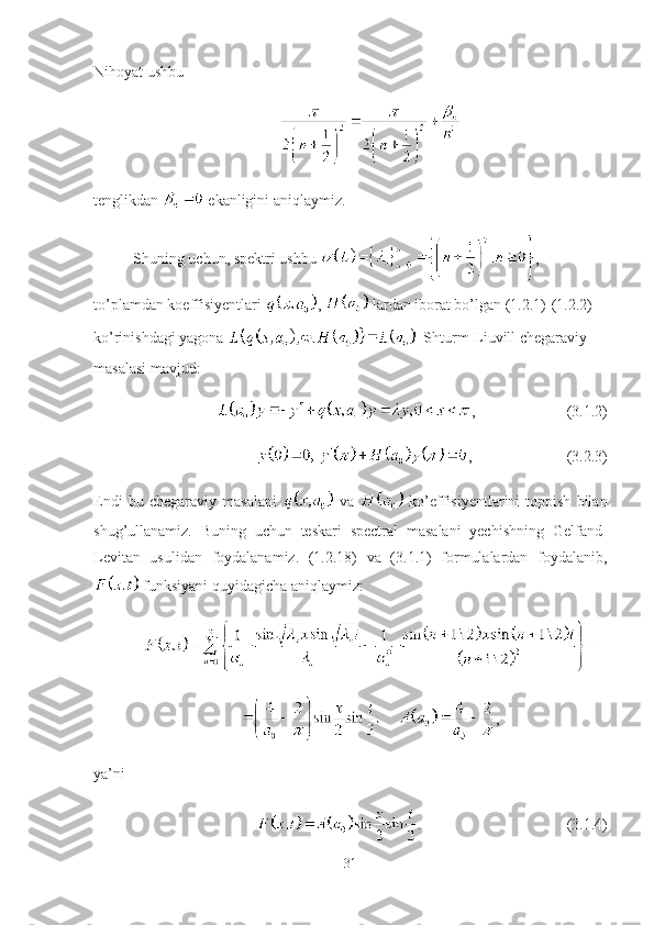 Nihoyat ushbu
tenglikdan   ekanligini aniqlaymiz.
Shuning uchun, spektri ushbu  , 
to’plamdan koeffisiyentlari  ,   lardan iborat bo’lgan (1.2.1)-(1.2.2) 
ko’rinishdagi yagona    Shturm-Liuvill chegaraviy 
masalasi mavjud:
, (3.1.2)
, (3.2.3)
Endi   bu  chegaraviy   masalani     va     ko’effisiyentlarini   toppish   bilan
shug’ullanamiz.   Buning   uchun   teskari   spectral   masalani   yechishning   Gelfand-
Levitan   usulidan   foydalanamiz.   (1.2.18)   va   (3.1.1)   formulalardan   foydalanib,
 funksiyani quyidagicha aniqlaymiz:
,
ya’ni 
. (3.1.4)
31 