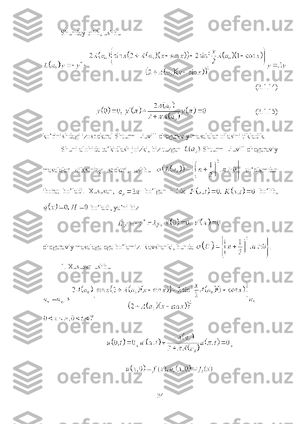 Shunday qilib, ushbu
(3.1.14)
(3.1.15)
ko‘rinishdagi izospektral Shturm-Liuvill chegaraviy masalalar oilasini tikladik.
Shuni alohida ta’kidlash joizki, biz tuzgan   Shturm-Liuvill chegaraviy
masalalar   oilasining   spektri,   ushbu     to‘plamdan
iborat   bo‘ladi.   Xususan,     bo‘lgan   holda  
  bo‘lib,
 bo‘ladi, ya’ni biz
 
chegaraviy masalaga ega bo‘lamiz. Ravshanki, bunda  .
1. Xususan ushbu 
,  ,
 
34 