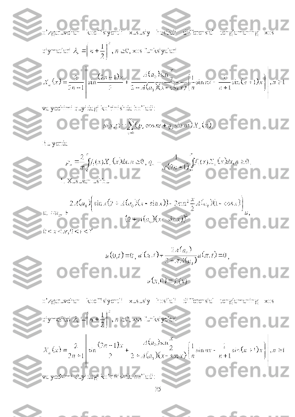 o’zgaruvchan   koeffisiyentli   xususiy   hosilali   differensial   tenglamaning   xos
qiymatlari  , xos funksiyalari 
va yechimi quyidagi ko’rinishda bo’ladi:
.
Bu yerda
,  .
1. Xususan ushbu 
,  ,
 
o’zgaruvchan   koeffisiyentli   xususiy   hosilali   differensial   tenglamaning   xos
qiymatlari  , xos funksiyalari 
va yechimi quyidagi ko’rinishda bo’ladi:
35 