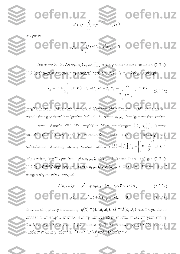 .
Bu yerda
.
Teorema-3.1.2.  Aytaylik,   haqiqiy sonlar ketma-ketliklari (1.2.1)-
(1.2.2) chegaraviy masalaning spektral berilganlari bo’lsin. U holda quyidagi
(2.2.16)
tengliklar orqali aniqlangan ketma-ketliklar ham biror Shturm-Liuvill chegaraviy 
masalasining spektral berilganlari bo’ladi. Bu yerda   -berilgan musbat sonlar.
Isbot.   Avvalo   (3.1.16)   tengliklar   bilan   aniqlangan     ketma-
ketliklar   (1.2.11)   shartlarni   qanoatlantirishini   xuddi   oldingi   teoremadagi   kabi
ko’rsatamiz.   Shuning   uchun,   spektri   ushbu  
to’plamdan,   koeffisiyentlari       lardan   iborat   bo’lgan   (1.2.1)-
(1.2.2)   ko’rinishdagi   yagona     Shturm-Liuvill
chegaraviy masalasi mavjud:
, (3.1.17)
(3.1.18)
Endi bu chegaraviy masalaning   koeffisiyentlarini
toppish bilan shug’ullanamiz. Buning uchun teskari spectral masalani yechishning
Gelfand-Levitan   usulidan   foydalanamiz.   (1.2.18)   formula   va   (3.1.16)   spektral
xarakteristikalar yordamida   funksiyani tuzib olamiz:
36 