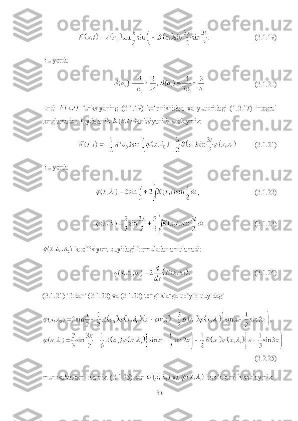 . (3.1.19)
Bu yerda 
  (3.1.20)
Endi     funksiyaning   (3.1.19)   ko‘rinishidan   va   yuqoridagi   (1.2.17)   integral
tenglamadan foydalanib   funksiyani hisoblaymiz:
(3.1.21)
Bu yerda
, (3.1.22)
. (3.1.23)
  koeffisiyent quyidagi formuladan aniqlanadi:
. (3.1.24)
(3.1.21) ifodani (3.1.22) va (3.1.23) tengliklarga qo’yib quyidagi
(2.2.25)
munosabatlarni olamiz. (3.1.25) dan   va   hosilalarni hisoblaymiz:
37 