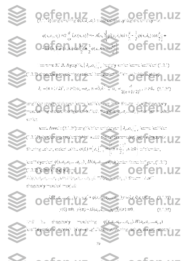 (3.1.19) tenglamaning   potensialini quyidagicha aniqlaymiz:
Teorema-3.1.3.  Aytaylik,   haqiqiy sonlar ketma-ketliklari (1.2.1)-
(1.2.2) chegaraviy masalaning spektral berilganlari bo’lsin. U holda quyidagi
  (3.1.34)
tengliklar orqali aniqlangan ketma-ketliklar ham biror Shturm-Liuvill chegaraviy 
masalasining spektral berilganlari bo’ladi. Bu yerda   -berilgan musbat 
sonlar.
Isbot.  Avvalo (3.1.34) tenglik bilan aniqlangan   ketma-ketliklar 
(1.2.11) shartlarni qanoatlantirishini xuddi oldingi teoremadagi kabi ko’rsatamiz. 
Shuning uchun, spektri ushbu   to’plamdan, 
koeffisiyentlari  ,   lardan iborat bo’lgan, (1.2.1)-
(1.2.2) ko’rinishdagi yagona
 Shturm-Liuvill 
chegaraviy masalasi mavjud:
, (3.1.35)
. (3.1.36)
Endi   bu   chegaraviy   masalaning     -
koeffisiyentlarini   toppish   bilan   shug’ullanamiz.   Buning   uchun   teskari   spectral
39 