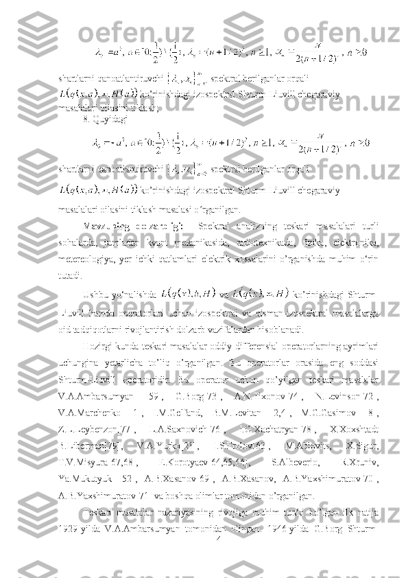 ,  ,  ,  ,  , 
shartlarni qanoatlantiruvchi   spektral berilganlar orqali
 ko’rinishdagi izospektral Shturm-Liuvill chegaraviy 
masalalari oilasini tiklash;
8. Quyidagi
,  ,  ,  ,  , 
shartlarni qanoatlantiruvchi   spektral berilganlar orqali
 ko’rinishdagi izospektral Shturm-Liuvill chegaraviy 
masalalari oilasini tiklash masalasi o rganilgan.ʻ
Mavzuning   dolzarbligi:     Spektral   analizning   teskari   masalalari   turli
sohalarda ,   jumladan   kvant   mexanikasida,   radiotexnikada,   fizika,   elektronika,
metereologiya,   yer   ichki   qatlamlari   elektrik   xossalarini   o’rganishda   muhim   o‘rin
tutadi. 
Ushbu   yo‘nalishda     va     ko’rinishdagi   Shturm-
Liuvill   hamda   operatorlari   uchun   izospektral   va   qisman-izospektral   masalalarga
oid tadqiqotlarni rivojlantirish dolzarb vazifalardan hisoblanadi.
Hozirgi kunda teskari masalalar oddiy differensial operatorlarning ayrimlari
uchungina   yetarlicha   to’liq   o’rganilgan.   Bu   operatorlar   orasida   eng   soddasi
Shturm-Liuvill   operatoridir.   Bu   operator   uchun   qo’yilgan   teskari   masalalar
V.A.Ambarsumyan   [59],   G.Borg[73],   A.N.Tixonov[74],   N.Levinson[72],
V.A.Marchenko   [1],   I.M.Gelfand,   B.M.Levitan   [2,4],   M.G.Gasimov   [8],
Z.L.Leybenzon[77],   L.A.Saxnovich[76],   I.G.Xachatryan[78],   X.Xoxshtadt
B.Liberman[79],   V.A.Yurko[21],   I.S.Frolov[63],   M.Ablovits,   X.Sigur,
T.V.Misyura[67,68],   E.Korotyaev[64,65,66],   S.Albeverio,   R.Xruniv,
Ya.Mukutyuk   [52],   A.B.Xasanov[69],   A.B.Xasanov,   A.B.Yaxshimuratov[70],
A.B.Yaxshimuratov[71] va boshqa olimlar tomonidan o’rganilgan.
Teskari   masalalar   nazariyasining   rivojiga   muhim   turtki   bo’lgan   ilk   natija
1929-yilda   V.A.Ambarsumyan   tomonidan   olingan.   1946-yilda   G.Borg   Shturm-
4 