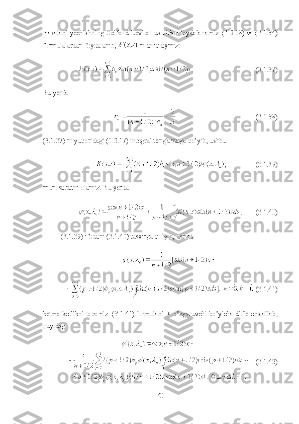masalani yechishning Gelfand-Levitan usulidan foydalanamiz. (1.2.18) va (3.1.34)
formulalardan foydalanib,   ni aniqlaymiz:
. (3.1.37)
Bu yerda 
. (3.1.38)
(3.1.37) ni yuqoridagi (1.2.17) integral tenglamaga qo’yib, ushbu
, (3.1.39)
munosabatni olamiz. Bu yerda 
. (3.1.40)
(3. 1 . 39 ) ifodani (3. 1 .40) tasvirga qo’yib, ushbu
  (3.1.41)
ketma-ketlikni topamiz. (3.1. 41 )  formulani    o’zgaruvchi bo’yicha differensiallab,
quyidagi
     (3.1.42)
40 