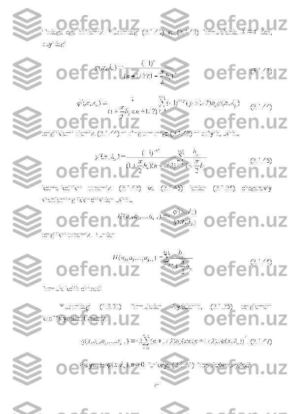 ifodaga   ega   bo’lamiz.   Yuqoridagi   (3.1.41)   va   (3.1.42)   formulalarda     deb,
quyidagi
, (3.1.43)
(3.1.44)
tengliklarni olamiz. (3.1.44) ni o’ng tomoniga (3.1.43) ni qo’yib, ushbu
(3.1.45)
ketma-ketlikni   topamiz.   (3.1.43)   va   (3.1.45)   lardan   (3.1.36)   chegaraviy
shartlarning ikkinchisidan ushbu
tenglikni topamiz. Bundan 
(3.1.46)
formula kelib chiqadi.
Yuqoridagi   (1.2.20)   formuladan   foydalanib,   (3.1.35)   tenglamani
koeffisiyentini topamiz: 
. (3. 1 .47)
Bu yerda   funksiya (3.1.41) formuladan topiladi.
41 