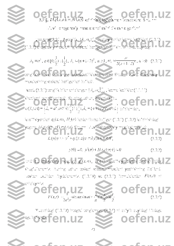 3.2 §.   ko’rinishdagi qisman-izospektral Shturm-
Liuvill chegaraviy masalalar oilasini tiklash algoritmi
Teorema-3.2.1.  Aytaylik,   haqiqiy sonlar ketma-ketliklari  (1.2.1)-
(1.2.3) chegaraviy masalaning spektral berilganlari bo’lsin . U holda quyidagi 
,  ,  ,  ,  ,     (3.2.1)
tengliklar orqali aniqlangan ketma-ketliklar ham biror Shturm-Liuvill chegaraviy 
masalasining spektral berilganlari bo’ladi. 
Isbot.   (3.2.1) tenglik bilan aniqlangan  , ketma-ketliklar (1.1.11) 
shartlarni qanoatlantiradi.  Shuning uchun, spektri ushbu
 to’plamdan, 
koeffisiyentlari  ,   lardan iborat bo’lgan (1.2.1)-(1.2.3) ko’rinishdagi 
yagona   Shturm-Liuvill chegaraviy masalasi mavjud:  
, (3.2.2)
(3.2.3)
Endi   bu   chegaraviy   masalani   ,     -koeffisiyentlarini   toppish   bilan
shug’ullanamiz.   Buning   uchun   teskari   spectral   masalani   yechishning   Gelfand-
Levitan   usulidan   foydalanamiz.   (1. 2.18 )   va   (3.2.1)   formulalardan     ni
aniqlaymiz:
(3.2.4)
Yuqoridagi   (1.2.17)   integral   tenglamaga   (3.2.4)   ni   qo’yib   quyidagi   ifodaga
ega bo’lamiz: 
42 