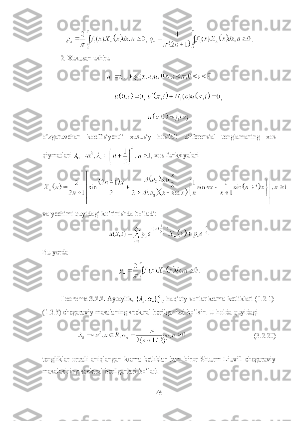 ,  .
2. Xususan ushbu 
,  ,
 
o’zgaruvchan   koeffisiyentli   xususiy   hosilali   differensial   tenglamaning   xos
qiymatlari  , xos funksiyalari 
va yechimi quyidagi ko’rinishda bo’ladi:
.
Bu yerda
.
Teorema-3.2.2.  Aytaylik,   haqiqiy sonlar ketma-ketliklari  (1.2.1)-
(1.2.3) chegaraviy masalaning spektral berilganlari bo’lsin . U holda quyidagi 
(3.2.20)
tengliklar   orqali   aniqlangan   ketma-ketliklar   ham   biror   Shturm-Liuvill   chegaraviy
masalasining spektral berilganlari bo’ladi. 
46 