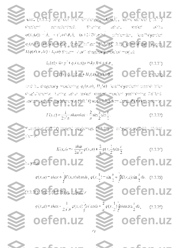 Isbot.   (3.2.20)   tengliklar   bilan   aniqlangan,     ketma-ketliklar   (1.2.11)
shartlarni   qanoatlantiradi.   Shuning   uchun,   spektri   ushbu
  to’plamdan,   koeffisiyentlari
,     lardan   iborat   bo’lgan   (1.2.1)-(1.2.3)   ko’rinishdagi   yagona
 Shturm-Liuvill chegaraviy masalasi mavjud:
, (3.2.21)
(3.2.22)
Endi   bu   chegaraviy   masalaning   ,     -koeffisiyentlarini   toppish   bilan
shug’ullanamiz.   Buning   uchun   teskari   spectral   masalani   yechishning   Gelfand-
Levitan usulidan foydalanamiz. (1. 2.18 ) va (3.2.20) formularda   ni topamiz:
. (3.2.23)
Yuqoridagi   (1.2.17)   integral   tenglamaga   (3.2.23)   ni   qo’yamiz   va   ushbu   ifodani
olamiz:
(3.2.24)
bu yerda  
,  . (3.2.25)
(3.2.24) ifodani (3.2.25) ga qo’yamiz 
, (3.2.26)
47 