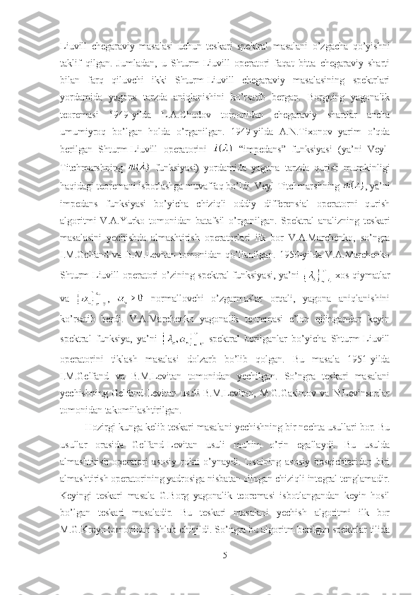 Liuvill   chegaraviy   masalasi   uchun   teskari   spektral   masalani   o’zgacha   qo’yishni
taklif   qilgan.   Jumladan,   u   Shturm-Liuvill   operatori   faqat   bitta   chegaraviy   sharti
bilan   farq   qiluvchi   ikki   Shturm-Liuvill   chegaraviy   masalasining   spektrlari
yordamida   yagona   tarzda   aniqlanishini   ko’rsatib   bergan.   Borgning   yagonalik
teoremasi   1949-yilda   L.A.Chudov   tomonidan   chegaraviy   shartlar   ancha
umumiyroq   bo’lgan   holda   o’rganilgan.   1949-yilda   A.N.Tixonov   yarim   o’qda
berilgan   Shturm-Liuvill   operatorini     “impedans”   funksiyasi   (ya’ni   Veyl-
Titchmarshning     funksiyasi)   yordamida   yagona   tarzda   qurish   mumkinligi
haqidagi teoremani isbotlashga muvaffaq bo’ldi.  Veyl-Titchmarshning  , ya’ni
impedans   funksiyasi   bo’yicha   chiziqli   oddiy   differensial   operatorni   qurish
algoritmi   V.A.Yurko   tomonidan   batafsil   o’rganilgan.   Spektral   analizning   teskari
masalasini   yechishda   almashtirish   operatorlari   ilk   bor   V.A.Marchenko,   so’ngra
I.M.Gelfand   va   B.M.Levitan   tomonidan   qo’llanilgan.   1950-yilda   V.A.Marchenko
Shturm-Liuvill operatori o’zining spektral funksiyasi, ya’ni     xos qiymatlar
va   ,     normallovchi   o’zgarmaslar   orqali,   yagona   aniqlanishini
ko’rsatib   berdi.   V.A.Marchenko   yagonalik   teoremasi   e’lon   qilingandan   keyin
spektral   funksiya,   ya’ni     spektral   berilganlar   bo’yicha   Shturm-Liuvill
operatorini   tiklash   masalasi   dolzarb   bo’lib   qolgan.   Bu   masala   1951-yilda
I.M.Gelfand   va   B.M.Levitan   tomonidan   yechilgan.   So’ngra   teskari   masalani
yechishning   Gelfand-Levitan   usuli   B.M.Levitan,   M.G.Gasimov   va   N.Levinsonlar
tomonidan takomillashtirilgan.
Hozirgi kunga kelib teskari masalani yechishning bir nechta usullari bor. Bu
usullar   orasida   Gelfand-Levitan   usuli   muhim   o’rin   egallaydi.   Bu   usulda
almashtirish   operatori   asosiy   rolni   o’ynaydi.   Usulning   asosiy   bosqichlaridan   biri
almashtirish operatorining yadrosiga nisbatan olingan chiziqli integral tenglamadir.
Keyingi   teskari   masala   G.Borg   yagonalik   teoremasi   isbotlangandan   keyin   hosil
bo’lgan   teskari   masaladir.   Bu   teskari   masalani   yechish   algoritmi   ilk   bor
M.G.Kreyn tomonidan ishlab chiqildi. So’ngra bu algoritm berilgan spektrlar tilida
5 