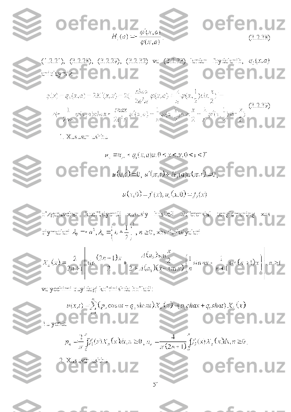 . (3.2.38)
(1.2.21),   (3.2.28),   (3.2.29),   (3.2.32)   va   (3.2.33)   lardan   foydalanib,  
aniqlaymiz:
  (3.2.39)
1. Xususan ushbu 
,  ,
 
o’zgaruvchan   koeffisiyentli   xususiy   hosilali   differensial   tenglamaning   xos
qiymatlari  , , xos funksiyalari 
va yechimi quyidagi ko’rinishda bo’ladi:
+
Bu yerda
,  .
2. Xususan ushbu 
51 