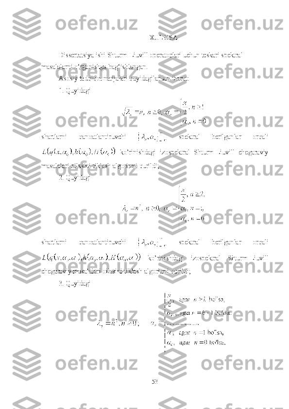 XULOSA
Dissertatsiya ishi  Sh turm-Liuvill operatorlari uchun teskari spektral 
masalalarni o‘rganishga bag‘ishlangan.
Asosiy tadqiqot natijalari quyidagilardan iborat:
1. Quyidagi
shartlarni   qanoatlantiruvchi     spe k tral   berilgan lar   orqali
  ko’rinishdagi   izospektral   Shturm-Liuvill   chegaraviy
masalalar i  oilasini tiklash  algoritmi qurildi ;
2. Quyidagi
shartlarni   qanoatlantiruvchi     spe k tral   berilgan lar   orqali
  ko’rinishdagi   izospektral   Shturm-Liuvill
chegaraviy masalalar i  oilasini tiklash  algoritmi qurildi ;
3. Quyidagi
;      
53 