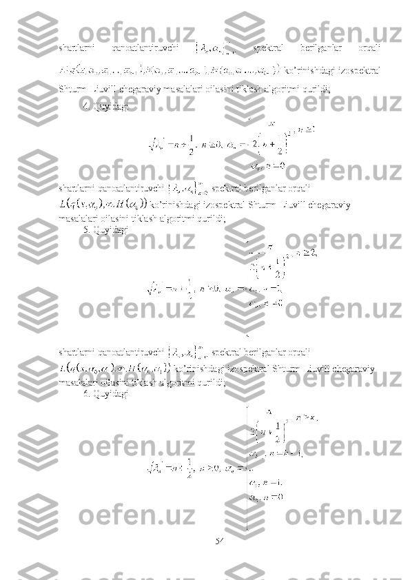 shartlarni   qanoatlantiruvchi     spektral   berilganlar   orqali
  ko’rinishdagi izospektral
Shturm-Liuvill chegaraviy masalalari oilasini tiklash algoritmi qurildi;
4. Quyidagi
shartlarni qanoatlantiruvchi   spektral berilganlar orqali
 ko’rinishdagi izospektral Shturm-Liuvill chegaraviy 
masalalari oilasini tiklash algoritmi qurildi;
5. Quyidagi
shartlarni qanoatlantiruvchi   spektral berilganlar orqali
 ko’rinishdagi izospektral Shturm-Liuvill chegaraviy 
masalalari oilasini tiklash algoritmi qurildi;
6. Quyidagi
54 