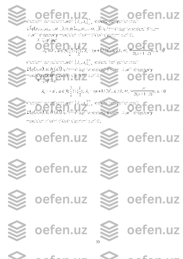 shartlarni qanoatlantiruvchi   spektral berilganlar orqali
 ko’rinishdagi izospektral Shturm-
Liuvill chegaraviy masalalari oilasini tiklash algoritmi qurildi;
7. Quyidagi
,  ,  ,  ,  , 
shartlarni qanoatlantiruvchi   spektral berilganlar orqali
 ko’rinishdagi izospektral Shturm-Liuvill chegaraviy 
masalalari oilasini tiklash algoritmi qurildi;
8. Quyidagi
,  ,  ,  ,  , 
shartlarni qanoatlantiruvchi   spektral berilganlar orqali
 ko’rinishdagi izospektral Shturm-Liuvill chegaraviy 
masalalari oilasini tiklash algoritmi qurildi;
55 