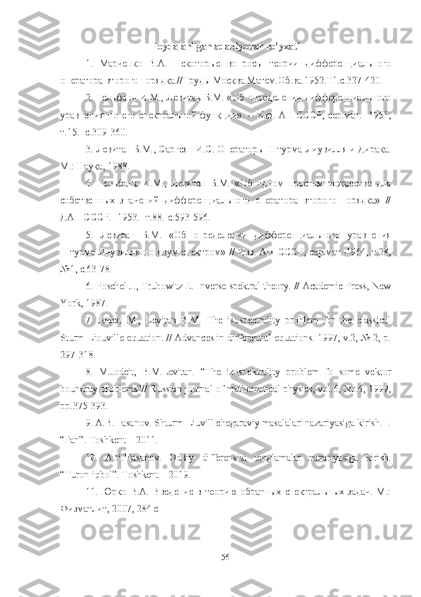 Foydalanilgan adabiyotlar ro’yxati
1.   Марченко   В.А.   Некоторые   вопросы   теории   дифференциального
оператора второго порядка.//Труды Москва.Матем.Об.ва.1952.Т1.с.327-420.
2. Гельфанд И.М., Левитан Б.М. «Об определении дифференциального
уравнения   по   его   спектральной   функции».   –   Изв.   АН   СССР,   сер.мат.   -1951,
т.15. -с.309-360.
3. Левитан Б.М., Саргсян И.С. Операторы Штурма-Лиувилля и Дирака.
М.: Наука, 1988.
4.   Гельфанд   И.М.,   Левитан   Б.М.   «Об   одном   простом   тождестве   для
собственных   значений   дифференциального   оператора   второго   порядка»   //
ДАН СССР. -1953. -т.88.-с.593-596.
5.   Левитан   Б.М.   «Об   определении   дифференциального   уравнения
Штурма-Лиувилля  по двум   спектром» //   Изв.  АН   СССР ,   сер . мат .-1964,   т .28,
№1,  с .63-78.
6. Poschel J., Trubowitz E. Inverse spektral theory. // Academic Press, New
York, 1987.
7.   Jodeit   M.,   Levitan   B.M.   The   isospectrality   problem   for   the   classical
Sturm-Liouville equation. // Advances in differential equations. 1997, v.2, № 2, p.
297-318.
8.   M.Jodeit,   B.M.Levitan.   “The   izospektrality   problem   fo   some   vektor
boundray problems”// Russian journal of mathematical physics, vol.6, No.4, 1999,
pp.375-393.
9. A.B.Hasanov. Shturm-Liuvill chegaraviy masalalari nazariyasiga kirish. I.
“Fan”. Toshkent – 2011.
10.   A.B.Hasanov.   Oddiy   differensial   tenglamalar   nazariyasiga   kirish.
“ Turon - iqbol ”.  Toshkent  – 2019.
11.   Юрко   В.А.   Введение   в   теорию   обратных   спектральных   задач.   М.:
Физматлит, 2007, 284 с
56 