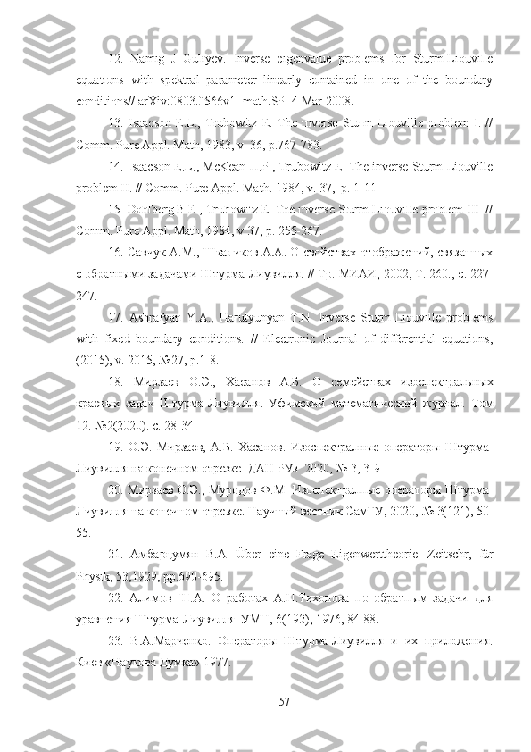 12.   Namig   J   Guliyev .   Inverse   eigenvalue   problems   for   Sturm-Liouville
equations   with   spektral   parameter   linearly   contained   in   one   of   the   boundary
conditions// arXiv:0803.0566v1 [math.SP] 4 Mar 2008.
13.   Isaacson   E.L.,   Trubowitz   E.   The   inverse   Sturm-Liouville   problem   I.   //
Comm. Pure Appl. Math, 1983, v. 36, p.767-783.
14. Isaacson E.L., McKean H.P., Trubowitz E. The inverse Sturm-Liouville
problem II. // Comm. Pure Appl. Math. 1984, v. 37,  p. 1-11.
15. Dahlberg B.E., Trubowitz E. The inverse Sturm-Liouville problem III. //
Comm. Pure   Appl .  Math , 1984,  v .37,  p . 255-267.
16. Савчук А.М., Шкаликов А.А. О свойствах отображений, связанных
с обратными задачами Штурма-Лиувилля. // Тр.  МИАИ, 2002, Т. 260., с. 227-
247.
17.   Ashrafyan   Y.A.,   Harutyunyan   T.N.   Inverse   Sturm-Liouville   problems
with   fixed   boundary   conditions.   //   Electronic   Journal   of   differential   equations,
(2015), v. 2015, №27, p.1-8.
18.   Мирзаев   О.Э.,   Хасанов   А.Б.   О   семействах   изоспектральных
краевых   задач   Штурма-Лиувилля .   Уфимский   математический   журнал.   Том
12. №2(2020). с. 28-34.
19.   О.Э.   Мирзаев,   А.Б.   Хасанов.   Изоспектралные   операторы   Штурма-
Лиувилля на конечном отрезке. ДАН РУз. 2020,  №  3, 3-9.
20. Мирзаев О.Э., Муродов Ф.М.   Изоспектралные операторы Штурма-
Лиувилля на конечном отрезке. Научный вестник СамГУ, 2020,  №  3(121), 50-
55.
21.   Амбарцумян   В.А.   Über   eine   Frage   Eigenwerttheorie.   Zeitschr ,   f ü r
Physik , 53,1929,  pp .690-695.
22.   Алимов   Ш.А.   О   работах   А.Н.Тихонова   по   обратным   задачи   для
уравнения Штурма-Лиувилля. УМН, 6(192), 1976, 84-88.
23.   В.А.Марченко.   Операторы   Штурма-Лиувилля   и   их   приложения.
Киев «Наукова Думка» 1977.
57 