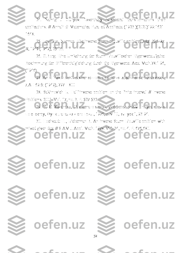 24.   Namig   J   Guliyev .   Essentially   isospectral   transformations   their
applications.   //   Annali   di   Matematica   Pura   ed   Applicata   (1923-)(2020)199:1621-
1648.
25.   Levinson, Norman.   The inverse Sturm-Liouville problem.   Mat. Tidsskr.
B , 1949 (1949), 25–30.
26.   G.Borg .   Eine   Umkehrung   der   Sturm-Liouvilleschen   Eigenwertaufgabe:
Bestimmung   der  Differentialgleichung  durch  die  Eigenwerte.  Acta   Math .78:1-96,
(1946).
27.  А. Н. Тихонов. О единственности решения задачи электроразведки,
ДАН 69:б: (1949), 797—800
28.   Sakhnovich   L.   Half-inverse   problem   on   the   finite   interval   //   Inverse
Problems.  2001.  Vol . 17,  no . 3.  P . 527-532.
29.   И.   Г.   Хачатрян,   О   востановлении   дифференциального   уравнения
по спектру, Функц. анализ и его прил., 1976, том 10, выпуск 1, 93-94.
30.   Hochstadt   H.,   Lieberman   B.   An   inverse   Sturm-Liouville   problem   with
mixed given data // SIAM J. Appl. Math. 1978. Vol. 34, no. 4. P. 676-680.
58 