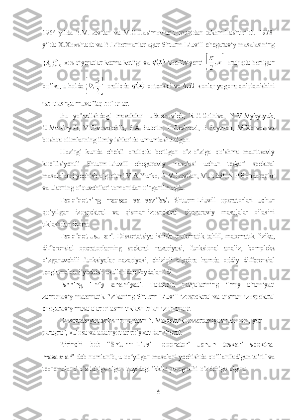 1964-yilda   B.M.Levitan   va   M.G.Gasimovlar   tomonidan   takomillashtirildi.   1978-
yilda X.Xoxshtadt va B.Libermanlar agar Shturm-Liuvill chegaraviy masalasining
 xos qiymatlar ketma-ketligi va   koeffisiyenti   oraliqda berilgan
bo’lsa, u holda   oraliqda   potensial va   sonlar yagona aniqlanishini
isbotlashga muvaffaq bo’ldilar.
Bu   yo’nalishdagi   masalalar   L.Saxnovich,   R.O.Griniva,   Y.V.Mykytyuk,
O.Martinyuk,   V.Pivovarchik,   S.A.Buterin,   F.Geshtezi,   B.Saymon,   M.Xorvat   va
boshqa olimlarning ilmiy ishlarida umumlashtirilgan.
Hozirgi   kunda   chekli   oraliqda   berilgan   o’z-o’ziga   qo’shma   matritsaviy
koeffisiyentli   Shturm-Liuvill   chegaraviy   masalasi   uchun   teskari   spektral
masalalarni yechish algoritmi V.A.Yurko, B.M.Levitan, M.Jodeit, N.P.Bondarenko
va ularning o’quvchilari tomonidan o’rganilmoqda.
Tadqiqotning   maqsad   va   vazifasi.   Shturm-Liuvill   operatorlari   uchun
qo’yilgan   izospektral   va   qisman-izospektral   chegaraviy   masalalar   oilasini
tiklashdan iborat.
Tadqiqot   usullari .  Dissertatsiya   ishida   matematik   tahlil,  matematik   fizika,
differensial   operatorlarning   spektral   nazariyasi,   funksional   analiz,   kompleks
o‘zgaruvchili   funksiyalar   nazariyasi,   chiziqli   algebra   hamda   oddiy   differensial
tenglamalarni yechish usullaridan foydalanildi.
Ishning   ilmiy   ahamiyati .   Tadqiqot   natijalarining   ilmiy   ahamiyati
zamonaviy matematik fizikaning Shturm-Liuvill izospektral va qisman-izospektral
chegaraviy masalalar oilasini tiklash bilan izohlanadi.
Dissertatsiya tuzilishining tasnifi. Magistrlik dissertatsiyasi uch bob, yeti 
paragraf, xulosa va adabiyotlar ro yxatidan iborat. ʻ
Birinchi   bob   “ Shturm-Liuvill   operatori   uchun   teskari   spektral
masalalar ” deb nomlanib, u qo yilgan masalani yechishda qo llaniladigan ta’rif va	
ʻ ʻ
teoremalarni o z ichiga olgan quyidagi ikkita paragrafni o z ichiga olgan:	
ʻ ʻ
6 