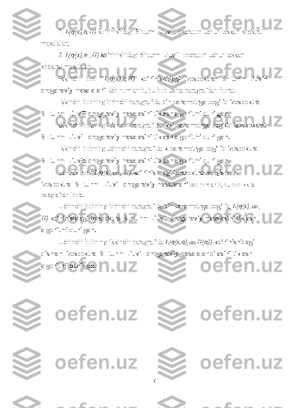 1.  L(q(x),h,H)  ko’rinishdagi Shturm-Liuvill operatori uchun teskari spektral 
masalalar;
2. L(q(x),∞ ,H) ko ’rinishidagi Shturm-Liuvill operatori uchun teskari 
spektral masalalar.
Ikkinchi   bob   “ L(q(x),h,H)   ko’rinishidagi   izospektral   SHturm-Liuvill
chegaraviy masalalar ” deb nomlanib, bu bob uchta paragrafdan iborat.
Ikkinchi bobning birinchi paragrafida  bir parametrga bog’liq izospektral 
SHturm-Liuvill chegaraviy masalasini tiklash algoritmi qurilgan.
Ikkinchi bobning ikkinchi paragrafida  ikki parametrga bog’liq izospektral
SHturm-Liuvill chegaraviy masalasini tiklash algoritmi qurilgan.
Ikkinchi bobning uchinchi paragrafida  k parametrga bog’liq izospektral 
SHturm-Liuvill chegaraviy masalasini tiklash algoritmi qurilgan.
Uchinchi bob “ L(q(x),∞  , H)  ko’rinishdagi izospektral va qisman- 
izospektral SHturm- Liuvill chegaraviy masalalar ” deb nomlanib, bu bob ikkita 
paragrafdan iborat. 
Uchinchi bobning birinchi paragrafida  bir parametrga bog’liq  L(q(x),	
∞  , 
H)  ko’rinishdagi izospektral SHturm-Liuvill chegaraviy masalasini tiklash 
algoritmi qurilgan.
Uchinchi bobning ikkinchi paragrafida  L(q(x,a),	
∞ ,H(a))  ko’rinishidagi 
qisman- izospektral SHturm-Liuvill chegaraviy masalalar oilasini tiklash 
algoritmi qurilgan.
7 