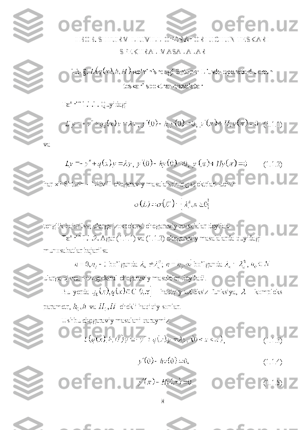 I BOB. SHTURM-LIUVILL OPERATORI UCHUN TESKARI
SPEKTRAL MASALALAR
1.1-§.   ko’rinishdagi Shturm-Liuvill operatori uchun
teskari spektral masalalar
Ta’rif-1.1.1.  Quyidagi 
,  ,  (1.1.1)
va 
,  ,  (1.1.2)
har xil Shturm – Liuvill chegaraviy masalalarining spektrlari uchun 
tenglik bajarilsa, ularga izospektral chegaraviy masalalar deyiladi. 
Ta’rif-1.1.2.  Agar (1.1.1) va (1.1.2) chegaraviy masalalarda quyidagi 
munosabatlar bajarilsa
  bo’lganda  ;   bo’lganda  , 
ularga qisman-izospektral chegaraviy masalalar deyiladi.
Bu   yerda     -   haqiqiy   uzluksiz   funksiya,     -   kompleks
parametr,   va   chekli haqiqiy sonlar. 
Ushbu chegaraviy masalani qaraymiz:
, (1.1.3)
(1.1.4)
. (1.1.5)
8 