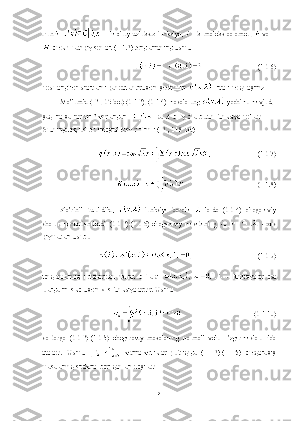 Bunda   - haqiqiy uzluksiz funksiya,   - kompleks parametr,   va
 chekli haqiqiy sonlar. (1.1.3) tenglamaning ushbu
(1.1.6)
boshlang’ich shartlarni qanoatlantiruvchi yechimini   orqali belgilaymiz.
Ma’lumki ([3], 12-bet) (1.1.3), (1.1.6) masalaning   yechimi mavjud, 
yagona va har bir fiksirlangan   da   bo’yicha butun funksiya bo’ladi. 
Shuningdek, ushbu integral tasvir o’rinli ([3], 118-bet):
, (1.1.7)
. (1.1.8)
Ko’rinib   turibdiki,     funksiya   barcha     larda   (1.1.4)   chegaraviy
shartni qanoatlantiradi. (1.1.3)-(1.1.5) chegaraviy masalaning   ,     xos
qiymatlari ushbu
, (1.1.9)
tenglamaning   ildizlaridan   iborat   bo’ladi.   ,     funksiyalar   esa
ularga mos keluvchi xos funksiyalardir. Ushbu 
(1.1.10)
sonlarga   (1.1.3)-(1.1.5)   chegaraviy   masalaning   normallovchi   o’zgarmaslari   deb
ataladi.   Ushbu     ketma-ketliklar   juftligiga   (1.1.3)-(1.1.5)   chegaraviy
masalaning spektral berilganlari deyiladi.
9 