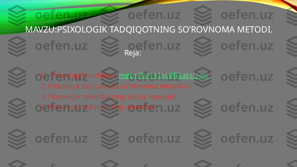 MAVZU:PSIXOLOGIK TADQIQOTNING SO’ROVNOMA METODI.
                                                Reja:
1. Psixologik  t adqiqot   met odlari   k lassifi k at siy asi  
2.  Psixologik tajribalarda so‘rovnoma metodlari.
3. Psixologik metodlarning asosiy moxiyati.
4. Psixologik tadqiqotning metodlari .  