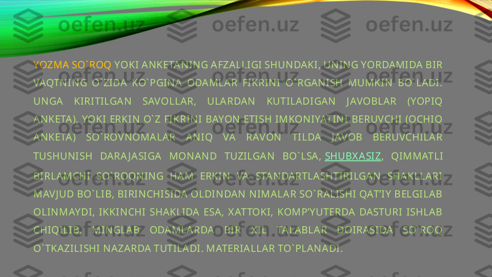 YOZMA SO` ROQ  YOKI ANKETAN IN G AFZALLIGI SHUN DAKI, UNIN G YORDAMIDA BIR 
VAQTN IN G  O` ZIDA  KO` PGINA  ODAMLAR  FIKRIN I  O` RGAN ISH  MUMKIN   BO` LADI. 
UN GA  KIRITILGAN  SAVOLLAR,  ULARDAN   KUTILADIGAN   J AVOBLAR  (YOPIQ 
ANKETA), YOKI ERKIN  O` Z FIKRIN I BAYON ETISH IMKONIYATINI BERUVCHI (OCHIQ 
ANKETA)  SO` ROVNOMALAR  AN IQ  VA  RAVON   TILDA  J AVOB  BERUVCHILAR 
TUSHUNISH  DARA J ASIGA  MON AN D  TUZILGAN   BO` LSA,  SHUBX ASIZ ,  QIMMATLI 
BIRLAMCHI  SO` ROQN IN G  HAM  ERKIN   VA  STANDARTLASHTIRILGAN   SHAKLLARI 
MAVJ UD BO` LIB, BIRIN CHISIDA OLDIN DAN  NIMALAR SO` RALISHI QAT’IY  BELGILAB 
OLINMAY DI,  IKKIN CHI  SHAKLIDA  ESA,  X ATTOKI,  KOMP’Y UTERDA  DASTURI  ISHLAB 
CHIQILIB,  MIN GLAB  ODAMLARDA  BIR  X IL  TALABLAR  DOIRASIDA  SO` ROQ 
O` TKAZILISHI NAZARDA TUTILADI. MATERIALLAR TO` PLAN ADI. 