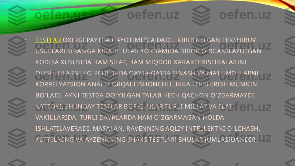 •
TESTLAR   OX IRGI PAY TDA HAYOTIMIZGA DADIL KIRIB KELGAN  TEKSHIRUV  
USULLARI SIRASI GA KIRADI. ULAR YORDAMIDA BIROR O` RGAN I LAYOTGAN  
X ODISA X USUSIDA HAM SIFAT, HAM MIQDOR X ARAKTERISTIKALARIN I 
OLISH, ULARN I KO` PCHILIKDA QAY TA-QAY TA SIN ASH VA MA’LUMOTLARN I 
KORRELYATSION  AN ALIZ ORQALI ISHON CHLILIKKA TEKSHIRISH MUMKIN  
BO` LADI. AY N I TESTGA QO` Y ILGAN  TALAB HECH QACHON  O` ZGARMAY DI, 
X ATTOKI, SHUN DAY  TESTLAR BORKI, ULAR TURLI MILLAT VA ELAT 
VAKILLARIDA, TURLI DAV RLARDA HAM O` ZGARMAGA N  HOLDA 
ISHLATILAV ERADI. MASALAN , RAV EN N IN G AQLIY  IN TELLEKTN I O` LCHASH, 
KETTELN IN G VA AY ZEN KN IN G SHAX S TESTLA RI SHULAR J U MLASIDAN DIR. 