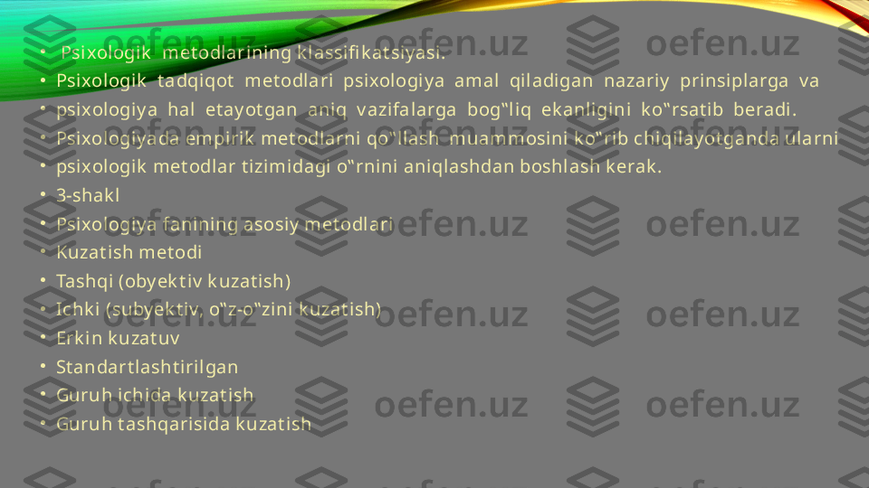 •
  Psi xologik   met odlarini ng k l assifi k at si y asi . 
•
Psi xologik   t adqiqot   met odl ari  psixologi y a  amal  qiladigan  nazariy   prinsipl arga  v a 
•
psi xologiy a  hal  et ay ot gan  aniq  v azifalarga  bog‟ l iq  ek anligini  k o‟ rsat ib  beradi. 
•
Psi xologiy ada empiri k  met odlarni  qo‟ llash  muammosini k o‟ rib chi qilay ot ganda ularni 
•
psi xologik  met odlar t izimidagi o‟ rni ni aniqlashdan boshlash k erak . 
•
3-shak l  
•
Psi xologiy a fanining asosiy  met odlari  
•
Kuzat ish met odi 
•
Tashqi  (oby ek t i v  k uzat ish) 
•
Ichk i (suby ek t iv, o‟ z-o‟ zini k uzat i sh) 
•
Erk i n k uzat uv  
•
St andart lasht iri lgan 
•
Guruh ichida k uzat ish 
•
Guruh t ashqari si da k uzat ish 