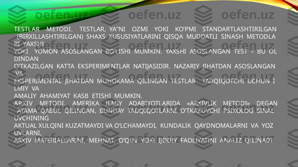 TESTLAR    METODI.     TESTLAR,  YA‟NI    OZMI    YOKI    KO’PMI    STANDARTLASHTIRILGAN
  (BIRXILLASHTIRILGAN)  SHAXS  XUSUSIYATLARINI  QISQA  MUDDATLI  SINASH  METODLA
RI  YAXSHI  
YOKI    YOMON  ASOSLANGAN  BO’LISHI  MUMKIN.  YAXSHI  ASOSLANGAN  TEST  –  BU  OL
DINDAN 
O’TKAZILGAN  KATTA  EKSPERIMENTLAR  NATIJASIDIR.  NAZARIY  JIHATDAN  ASOSLANGAN 
 VA 
EKSPERIMENTAL  JIHATDAN  MUHOKAMA  QILINGAN  TESTLAR    TADQIQOTCHI  UCHUN  I
LMIY  VA 
AMALIY  AHAMIYAT  KASB  ETISHI  MUMKIN.   
ARX IV     METODI .     AMERIKA    ILMIY    ADABIYOTLARIDA    «ARXIVLIK    METODI»    DEGAN
  ATAMA  QABUL  QILINGAN,  BUNDAY  TADQIQOTLARNI  O’TKAZUVCHI  PSIXOLOG  SINAL
UVCHINING  
AKTUAL XULQINI KUZATMAYDI VA O’LCHAMAYDI,  KUNDALIK  QAYDNOMALARNI  VA  YOZ
UVLARNI, 
ARXIV  MATERIALLARINI,  MEHNAT,  O’QUV  YOKI  IJODIY  FAOLIYATINI  ANALIZ  QILINADI. 