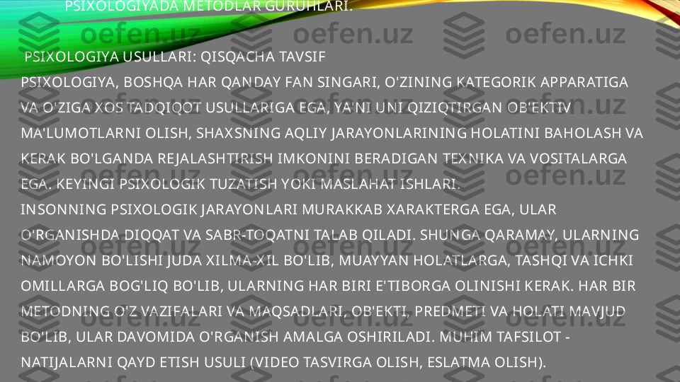              PSIX OLOGIYADA METODLAR GURUHLARI.
 
 PSIX OLOGIYA USULLARI: QISQACHA TAV SIF 
PSIX OLOGIYA, BOSHQA HAR QAN DAY  FAN  SI N GARI, O'ZIN IN G KATEGORIK APPARATIGA 
VA O'ZIGA X OS TADQIQOT USULLARIGA EGA, YA'N I UN I QIZIQTIRGAN  OB'EKTIV  
MA'LUMOTLARN I OLISH, SHAX SN IN G AQLIY  J ARAYON LARIN IN G HOLATIN I BAHOLA SH VA  
KERAK BO'LGAN DA RE J ALASHTIRISH IMKON IN I BERADIGAN  TEX N IKA VA VOSITALARGA 
EGA. KEY IN GI PSIX OLOGIK TUZATISH YOKI MASLAHAT ISHLARI.
IN SON N IN G PSIX OLOGIK J ARAYON LARI MURAKKAB X ARAKTERGA EGA , ULAR 
O'RGAN ISHDA DIQQAT VA SABR-TOQATN I TALA B QILADI. SHUN GA  QARAMAY, ULARN IN G 
N AMOYON  BO'LISHI J UDA X ILMA-X IL BO'LIB, MUAY YAN  HOLATLARGA, TASHQI VA ICHKI 
OMILLARGA BOG'LIQ BO'LIB, ULARN IN G HAR BIRI E' TIBORGA OLIN ISHI KERAK. HAR BIR 
METODN IN G O'Z VAZIFALARI VA MAQSADLARI, OB'EKTI, PREDMETI VA HOLATI MAV J UD 
BO'LIB, ULAR DAVOMIDA  O'RGAN ISH AMALGA OSHIRILADI. MUHIM TAFSILOT - 
N ATIJ ALARN I QAY D ETISH USULI (V IDEO TASV IRGA OLISH, ESLATMA OLISH). 