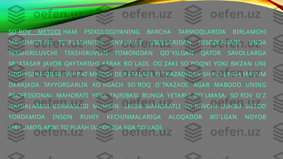 SO` ROV   METODI  HAM  PSI X OLOGIYA N IN G  BARCHA  TARMOQLARIDA  BIRLAMCHI 
MA’LUMOTLAR  TO` PLASHN IN G  AN ’AN AV IY   USULLARIDAN   HISOBLAN ADI.  UN DA 
TEKSHIRILUVCHI  TEKSHIRUVCHI  TOMON IDAN   QO` Y ILGA N   QATOR  SAVOLLARGA 
MUX TA SAR  J AVOB  QAY TARISHI  KERAK  BO` LADI.  OG` ZAKI   SO` ROQN I  YOKI  BA’ZAN   UN I 
ODDIYGIN A  QILIB, SUHBAT METODI DEB ATALADI, O` TKAZADIGAN  SHAX S UN GA MA’LUM 
DARA J ADA  TAY YORGARLIK  KO` RGACH  SO` ROQ  O` TKAZADI.  AGAR  MABODO  UN IN G 
PROFESSION AL  MAHORATI  YOKI  TA J RI BASI  BUN GA  Y ETARLI  BO` LMASA,  SO` ROV   O` Z 
N ATIJ ALARIN I  BERMASLIGI  MUMKIN .  LEKIN   MA HORATLI  SO` ROVCHI  USHBU  METOD 
YORDAMIDA  IN SON   RUHIY   KECHIN MALARIGA  ALOQADOR  BO` LGAN   N OYOB 
MA’LUMOTLARN I TO` PLASH IMKON IGA EGA BO` LADI. 