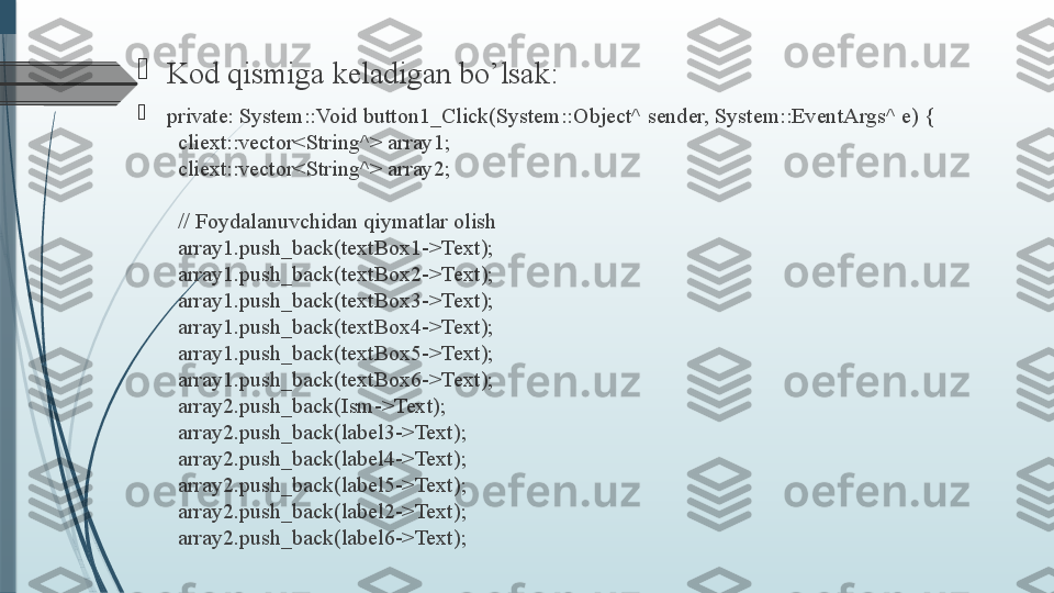 
Kod qismiga keladigan bo’lsak :

private: System::Void button1_Click(System::Object^ sender, System::EventArgs^ e) {
  cliext::vector<String^> array1;
 
 cliext::vector<String^> array2;
 
 // Foydalanuvchidan qiymatlar olish
 
 array1.push_back(textBox1->Text);
 
 array1.push_back(textBox2->Text);
 
 array1.push_back(textBox3->Text);
 
 array1.push_back(textBox4->Text);
 
 array1.push_back(textBox5->Text);
 
 array1.push_back(textBox6->Text);
 
 array2.push_back(Ism->Text);
 
 array2.push_back(label3->Text);
 
 array2.push_back(label4->Text);
 
 array2.push_back(label5->Text);
 
 array2.push_back(label2->Text);
 
 array2.push_back(label6->Text);              