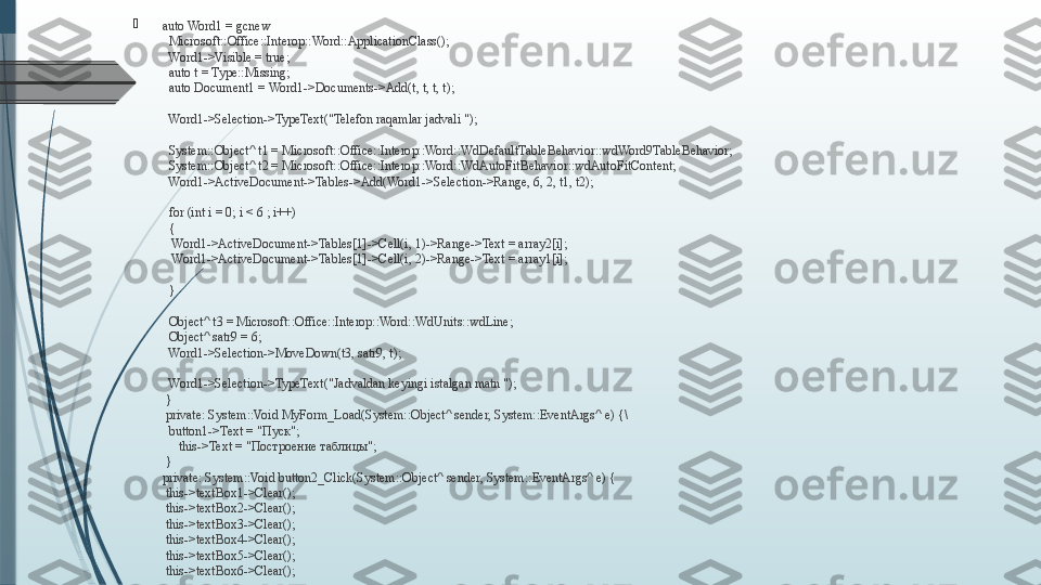 
auto Word1 = gcnew 
  Microsoft::Office::Interop::Word::ApplicationClass();
 
 Word1->Visible = true;
 
 auto t = Type::Missing;
 
 auto Document1 = Word1->Documents->Add(t, t, t, t);
 
 Word1->Selection->TypeText("Telefon raqamlar jadvali ");
 
 System::Object^ t1 = Microsoft::Office::Interop::Word::WdDefaultTableBehavior::wdWord9TableBehavior;     
 
 System::Object^ t2 = Microsoft::Office::Interop::Word::WdAutoFitBehavior::wdAutoFitContent;
 
 Word1->ActiveDocument->Tables->Add(Word1->Selection->Range, 6, 2, t1, t2);
 
 for (int i = 0; i < 6 ; i++)
 
 {
 
  Word1->ActiveDocument->Tables[1]->Cell(i, 1)->Range->Text = array2[i];
 
  Word1->ActiveDocument->Tables[1]->Cell(i, 2)->Range->Text = array1[i];
 
  
 
 }
 
 Object^ t3 = Microsoft::Office::Interop::Word::WdUnits::wdLine;
 
 Object^ satr9 = 6;
 
 Word1->Selection->MoveDown(t3, satr9, t);
 
 Word1->Selection->TypeText("Jadvaldan keyingi istalgan matn ");
 
}
 
private: System::Void MyForm_Load(System::Object^ sender, System::EventArgs^ e) {\
 
 button1->Text = " Пуск";
 
     this->Text = " По c троение таблицы";
 
}
private: System::Void button2_Click(System::Object^ sender, System::EventArgs^ e) {
 
this->textBox1->Clear();
 
this->textBox2->Clear();
 
this->textBox3->Clear();
 
this->textBox4->Clear();
 
this->textBox5->Clear();
 
this->textBox6->Clear();              