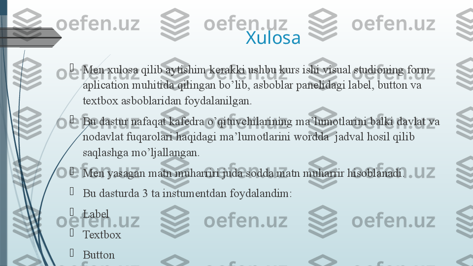 Xulosa

Men xulosa qilib aytishim kerakki  ushbu kurs ishi visual studioning form 
aplication muhitida qilingan bo’lib, asboblar panelidagi label, button va 
textbox asboblaridan foydalanilgan.

Bu dastur nafaqat kafedra o’qituvchilarining ma’lumotlarini balki davlat va 
nodavlat fuqarolari haqidagi ma’lumotlarini wordda  jadval hosil qilib 
saqlashga mo’ljallangan.

Men yasagan matn muharriri juda sodda matn muharrir hisoblanadi.

Bu dasturda 3 ta instumentdan foydalandim:

Label

Textbox

Button              