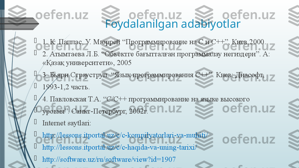 Foydalanilgan adabiyotlar

1. К .Паппас, У. Мюррей “Программирование на С и С++”, Киев,2000. 

2. Атымтаева Л.Б. “Объектге бағытталған программалау негиздери”. А: 
«Қазақ университети», 2005 

3. Бьярн Страуструп. “Язык программирования С++”. Киев: Диасофт, 

1993-1,2 часть. 

4. Павловская Т.А. “С/С++ программирование на языке высокого 

уровня”. Санкт-Петербург, 2002г. 

Internet saytlari: 

http://lessons.itportal.uz/c/c-kompilyatorlari-va-muhiti/ 

http://lessons.itportal.uz/c/c-haqida-va-uning-tarixi/ 

http://software.uz/ru/software/view?id=1907              